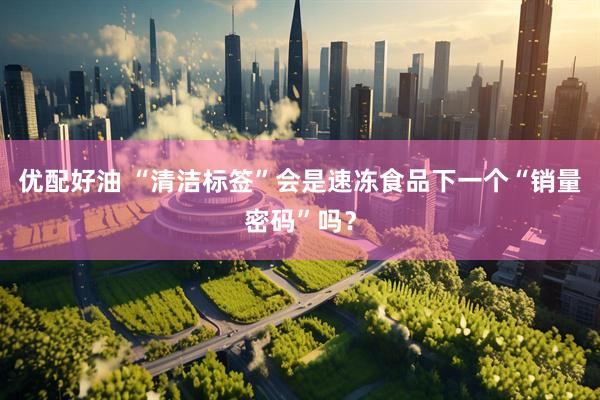优配好油 “清洁标签”会是速冻食品下一个“销量密码”吗？