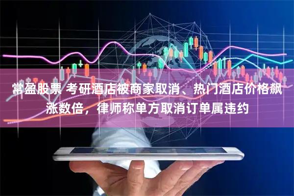 常盈股票 考研酒店被商家取消、热门酒店价格飙涨数倍，律师称单方取消订单属违约