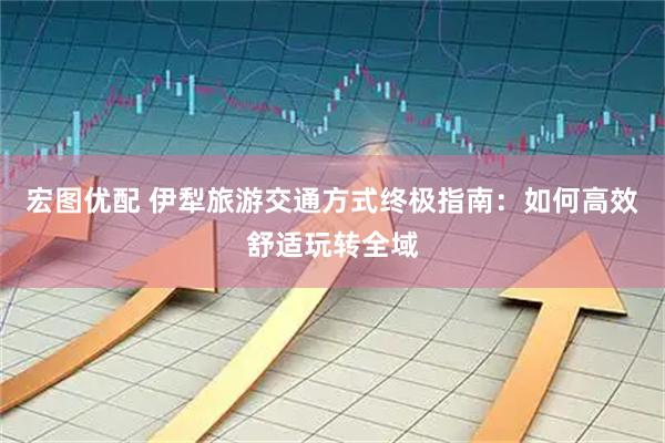 宏图优配 伊犁旅游交通方式终极指南：如何高效舒适玩转全域