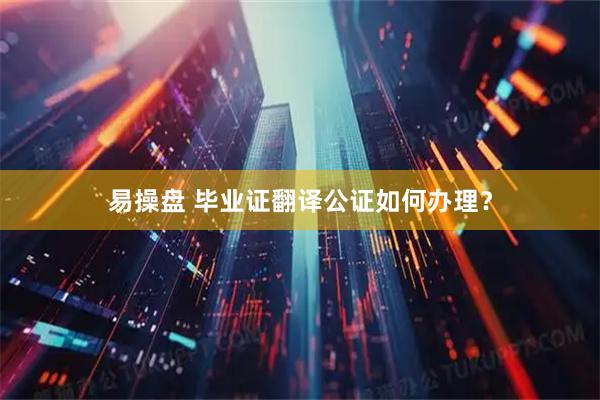 易操盘 毕业证翻译公证如何办理？