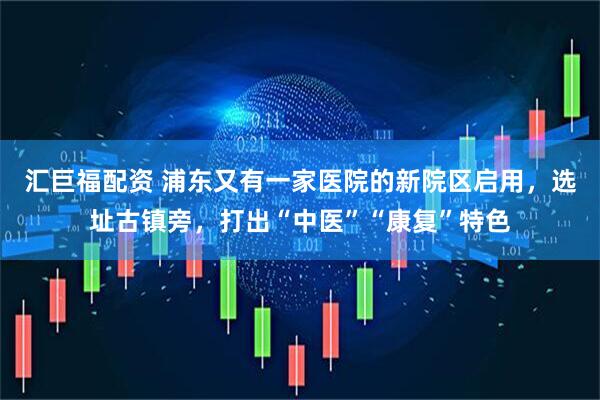 汇巨福配资 浦东又有一家医院的新院区启用，选址古镇旁，打出“中医”“康复”特色