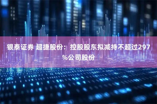 银泰证券 超捷股份：控股股东拟减持不超过297%公司股份