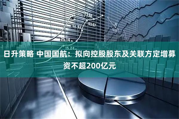 日升策略 中国国航：拟向控股股东及关联方定增募资不超200亿元