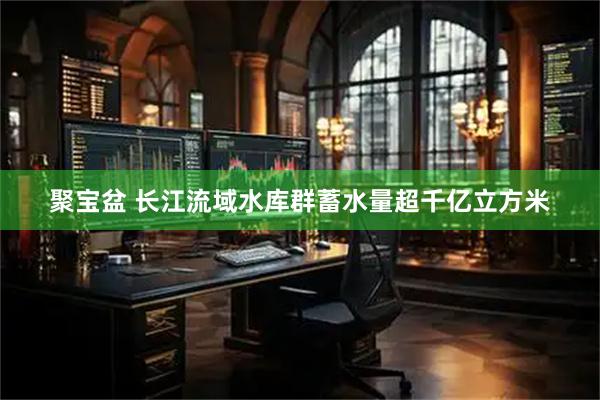 聚宝盆 长江流域水库群蓄水量超千亿立方米