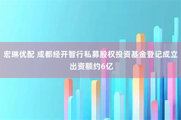 宏琳优配 成都经开智行私募股权投资基金登记成立 出资额约6亿
