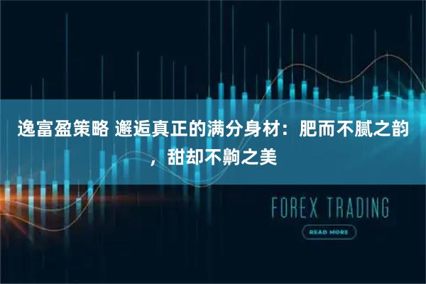 逸富盈策略 邂逅真正的满分身材：肥而不腻之韵，甜却不齁之美