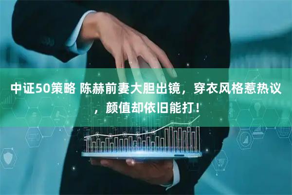 中证50策略 陈赫前妻大胆出镜，穿衣风格惹热议，颜值却依旧能打！