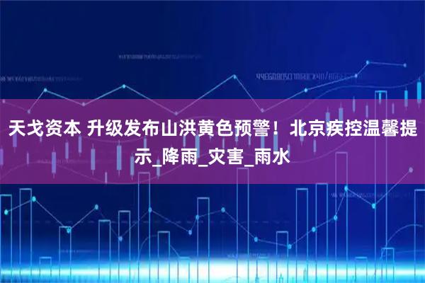 天戈资本 升级发布山洪黄色预警！北京疾控温馨提示_降雨_灾害_雨水