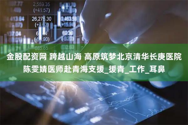 金股配资网 跨越山海 高原筑梦北京清华长庚医院陈雯婧医师赴青海支援_援青_工作_耳鼻